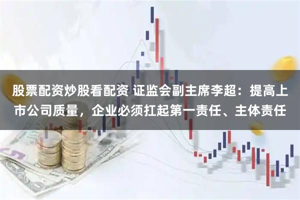 股票配资炒股看配资 证监会副主席李超:提高上市公司质量,企业必须扛起第一责任、主体责任