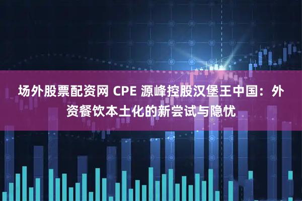 场外股票配资网 CPE 源峰控股汉堡王中国：外资餐饮本土化的新尝试与隐忧